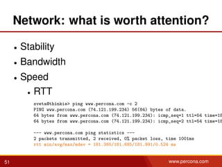 Network: what is worth attention?
• Stability
• Bandwidth
• Speed
• RTT
sveta@thinkie> ping www.percona.com -c 2
PING www.percona.com (74.121.199.234) 56(84) bytes of data.
64 bytes from www.percona.com (74.121.199.234): icmp_seq=1 ttl=54 time=18
64 bytes from www.percona.com (74.121.199.234): icmp_seq=2 ttl=54 time=18
--- www.percona.com ping statistics ---
2 packets transmitted, 2 received, 0% packet loss, time 1001ms
rtt min/avg/max/mdev = 181.380/181.685/181.991/0.524 ms
51 www.percona.com
 