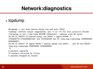 Network:diagnostics
• tcpdump
$tcpdump -i en1 host master.mysql.com and port 33051
tcpdump: verbose output suppressed, use -v or -vv for full protocol decode
listening on en1, link-type EN10MB (Ethernet), capture size 96 bytes
22:28:12.195270 IP master.mysql.com.33051 > apple.60344: P
1752426772:1752426864(92) ack 1474226199 win 91 <nop,nop,timestamp 1939999898
649946687>
22:28:12.195317 IP apple.60344 > master.mysql.com.33051: . ack 92 win 65535
<nop,nop,timestamp 649946998 1939999898>
^C
2 packets captured
37 packets received by filter
0 packets dropped by kernel
52 www.percona.com
 