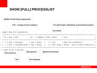 SHOW [FULL] PROCESSLIST
• mysql> show full processlist;
• +­­­­+­­­­­­+­­­­­­­­­­­­­­­­­+­­­­­­+­­­­­­­­­+­­­­­­+­­­­­­­­­­­­+­­­­­­­­­­­­­­­­­­­­­­­­­­­­­­­­­­­­+
• | Id | User | Host            | db   | Command | Time | State      | Info                               |
• +­­­­+­­­­­­+­­­­­­­­­­­­­­­­­+­­­­­­+­­­­­­­­­+­­­­­­+­­­­­­­­­­­­+­­­­­­­­­­­­­­­­­­­­­­­­­­­­­­­­­­­­+
• |  3 | root | localhost       | test | Query   |    0 | init       | show full processlist              |
• |  1 | root | localhost:51051 | test | Query   |    5 | User sleep | select * from t2 where sleep(10)=0 |
• +­­­­+­­­­­­+­­­­­­­­­­­­­­­­­+­­­­­­+­­­­­­­­­+­­­­­­+­­­­­­­­­­­­+­­­­­­­­­­­­­­­­­­­­­­­­­­­­­­­­­­­­+
• 2 rows in set (0.00 sec)
Full — вывод полного запроса
MySQL thread ID (ид соединения)
Время выполнения
Тип операции
База данных
Состояние
Что происходит. Например, выполняемый запрос.
Хост
Пользователь
 