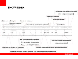 SHOW INDEX
• mysql> show index from tind;
• +­­­­­­­+­­­­­­­­­­­­+­­­­­­­­­­+­­­­­­­­­­­­­­+­­­­­­­­­­­­­+­­­­­­­­­­­+­­­­­­­­­­­­­+­­­­­­­­­­+­­­­­­­­+­­­­­­+­­­­­­­­­­­­+­­­­­­­­­+­­­­­­­­­­­­­­­+
• | Table | Non_unique | Key_name | Seq_in_index | Column_name | Collation | Cardinality | Sub_part | Packed | Null | Index_type | Comment | Index_comment |
• +­­­­­­­+­­­­­­­­­­­­+­­­­­­­­­­+­­­­­­­­­­­­­­+­­­­­­­­­­­­­+­­­­­­­­­­­+­­­­­­­­­­­­­+­­­­­­­­­­+­­­­­­­­+­­­­­­+­­­­­­­­­­­­+­­­­­­­­­+­­­­­­­­­­­­­­­+
• | tind  |          0 | PRIMARY  |            1 | id          | A         |           6 |     NULL | NULL   |      | BTREE      |         |               |
• | tind  |          1 | f1       |            1 | f1          | A         |           6 |     NULL | NULL   | YES  | BTREE      |         | someone       |
• | tind  |          1 | f2       |            1 | f2          | NULL      |           6 |     NULL | NULL   | YES  | FULLTEXT   |         |               |
• +­­­­­­­+­­­­­­­­­­­­+­­­­­­­­­­+­­­­­­­­­­­­­­+­­­­­­­­­­­­­+­­­­­­­­­­­+­­­­­­­­­­­­­+­­­­­­­­­­+­­­­­­­­+­­­­­­+­­­­­­­­­­­­+­­­­­­­­­+­­­­­­­­­­­­­­­+
• 3 rows in set (0.01 sec)
Название таблицы
Тип индекса
Пользовательский комментарий
(при создании индекса)
Как ключ упакован
Сколько значений частично проиндексировано
Дозволен ли NULL
Дополнительная информация
(например, disabled)
Количество уникальных значений
Как отсортированы значения.
А — в порядке возрастания
NULL — не отсортированы
Название колонки
Порядковый номер. Имеет значение для индекса по нескольким полям
Название индекса
Уникален ли индекс? 0 - уникален
 