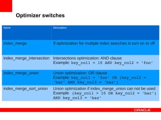 Optimizer switches

Name                     Description




index_merge              If optimization for multiple index searches is turn on or off


index_merge_intersection Intersections optimization: AND clause
                         Example: key_col1 < 10 AND key_col2 = 'foo'

index_merge_union        Union optimization: OR clause
                         Example: key_col1 = 'foo' OR (key_col2 = 
                         'bar' AND key_col3 = 'baz')
index_merge_sort_union   Union optimization if index_merge_union can not be used
                         Example: (key_col1 > 10 OR key_col2 = 'bar') 
                         AND key_col3 = 'baz'
 