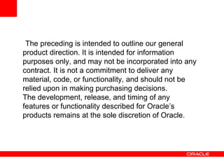 The preceding is intended to outline our general
product direction. It is intended for information
purposes only, and may not be incorporated into any
contract. It is not a commitment to deliver any
material, code, or functionality, and should not be
relied upon in making purchasing decisions.
The development, release, and timing of any
features or functionality described for Oracle’s
products remains at the sole discretion of Oracle.
 