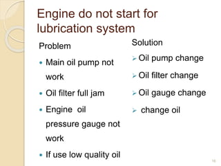 Engine do not start for
lubrication system
Problem
 Main oil pump not
work
 Oil filter full jam
 Engine oil
pressure gauge not
work
 If use low quality oil
Solution
 Oil pump change
 Oil filter change
 Oil gauge change
 change oil
16
 