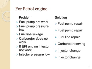 For Petrol engine
Problem
 Fuel pump not work
 Fuel pump pressure
low
 Fuel line lickage
 Carburetor does no
work
 If EFI engine injector
not work
 Injector pressure low
Solution
 Fuel pump repair
 Fuel pump repair
 Fuel line repair
 Carburetor serving
 Injector change
 Injector change
7
 