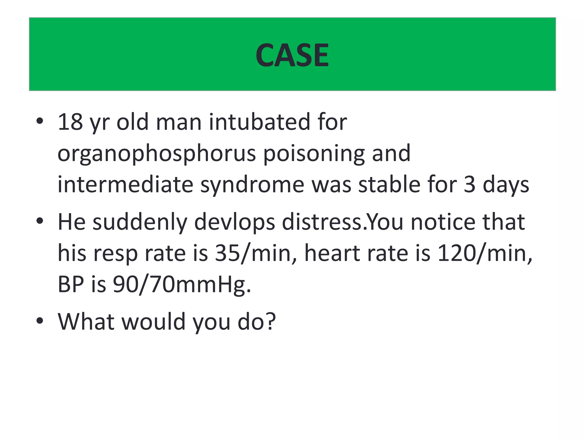 CASE
• 18 yr old man intubated for
organophosphorus poisoning and
intermediate syndrome was stable for 3 days
• He suddenly devlops distress.You notice that
his resp rate is 35/min, heart rate is 120/min,
BP is 90/70mmHg.
• What would you do?
 