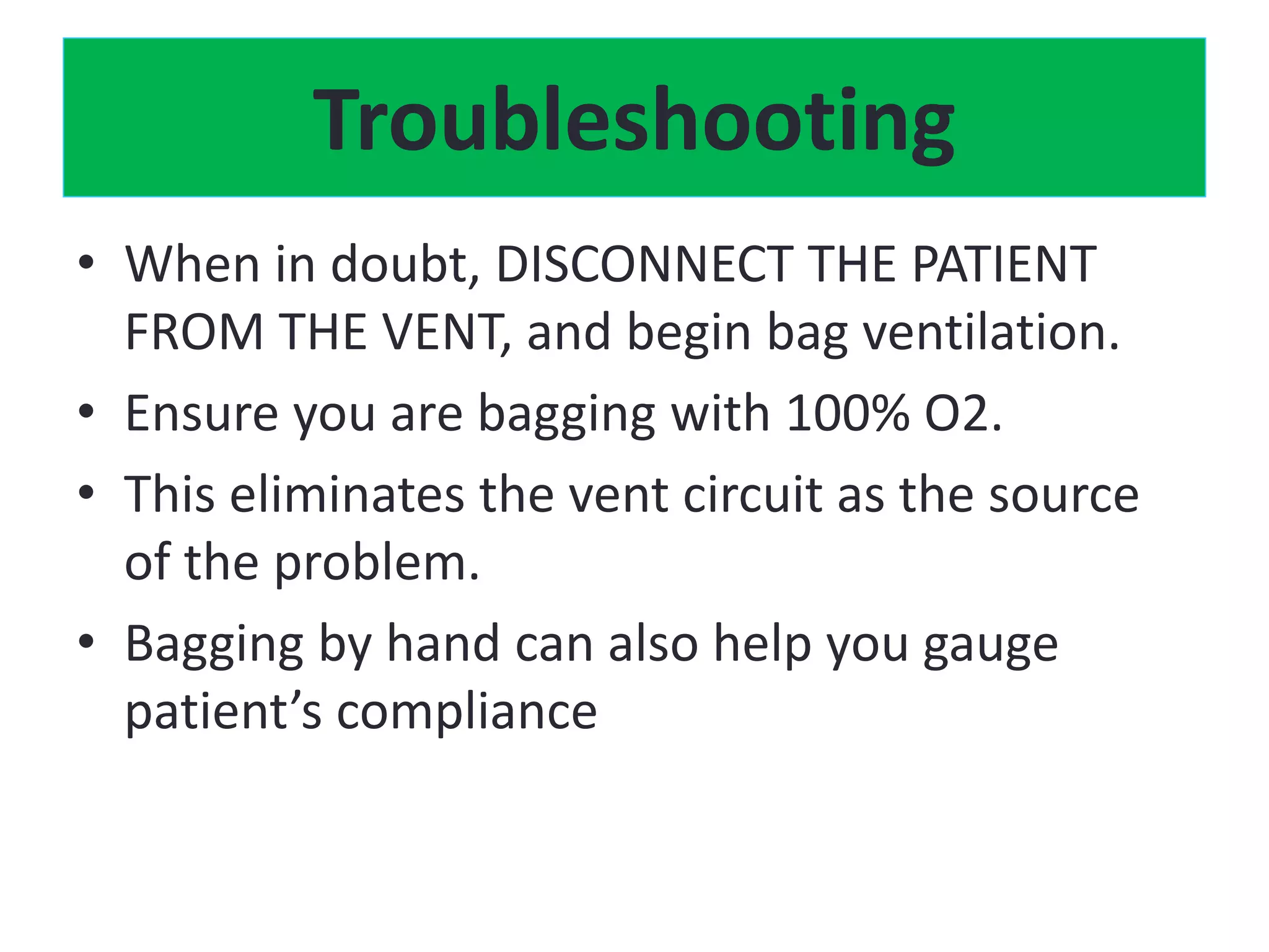 Troubleshooting
• When in doubt, DISCONNECT THE PATIENT
FROM THE VENT, and begin bag ventilation.
• Ensure you are bagging with 100% O2.
• This eliminates the vent circuit as the source
of the problem.
• Bagging by hand can also help you gauge
patient’s compliance
 