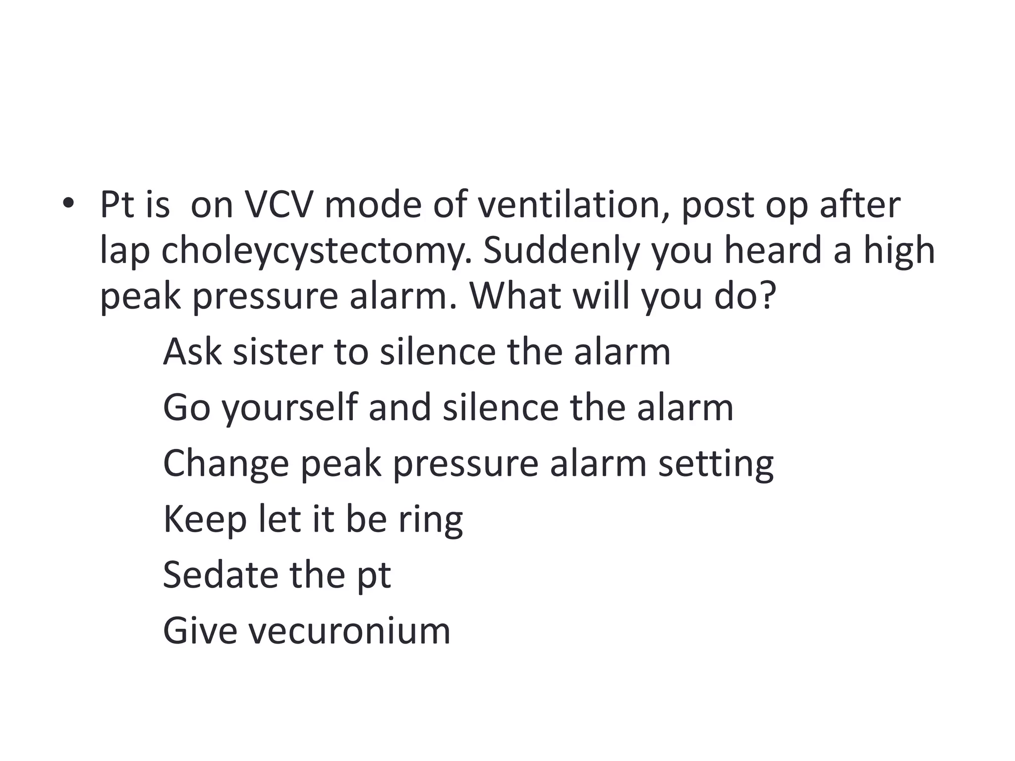 • Pt is on VCV mode of ventilation, post op after
lap choleycystectomy. Suddenly you heard a high
peak pressure alarm. What will you do?
Ask sister to silence the alarm
Go yourself and silence the alarm
Change peak pressure alarm setting
Keep let it be ring
Sedate the pt
Give vecuronium
 
