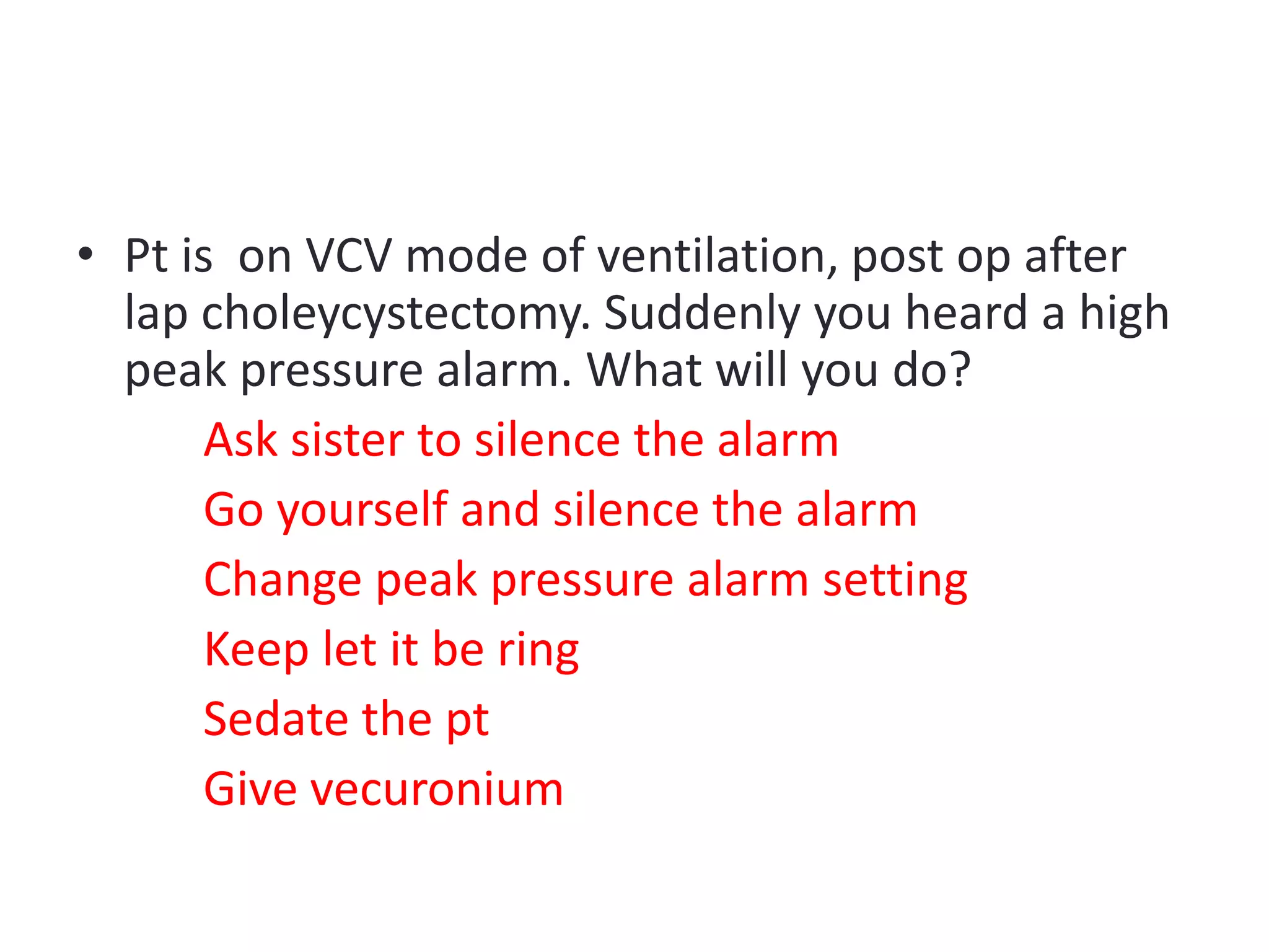 • Pt is on VCV mode of ventilation, post op after
lap choleycystectomy. Suddenly you heard a high
peak pressure alarm. What will you do?
Ask sister to silence the alarm
Go yourself and silence the alarm
Change peak pressure alarm setting
Keep let it be ring
Sedate the pt
Give vecuronium
 