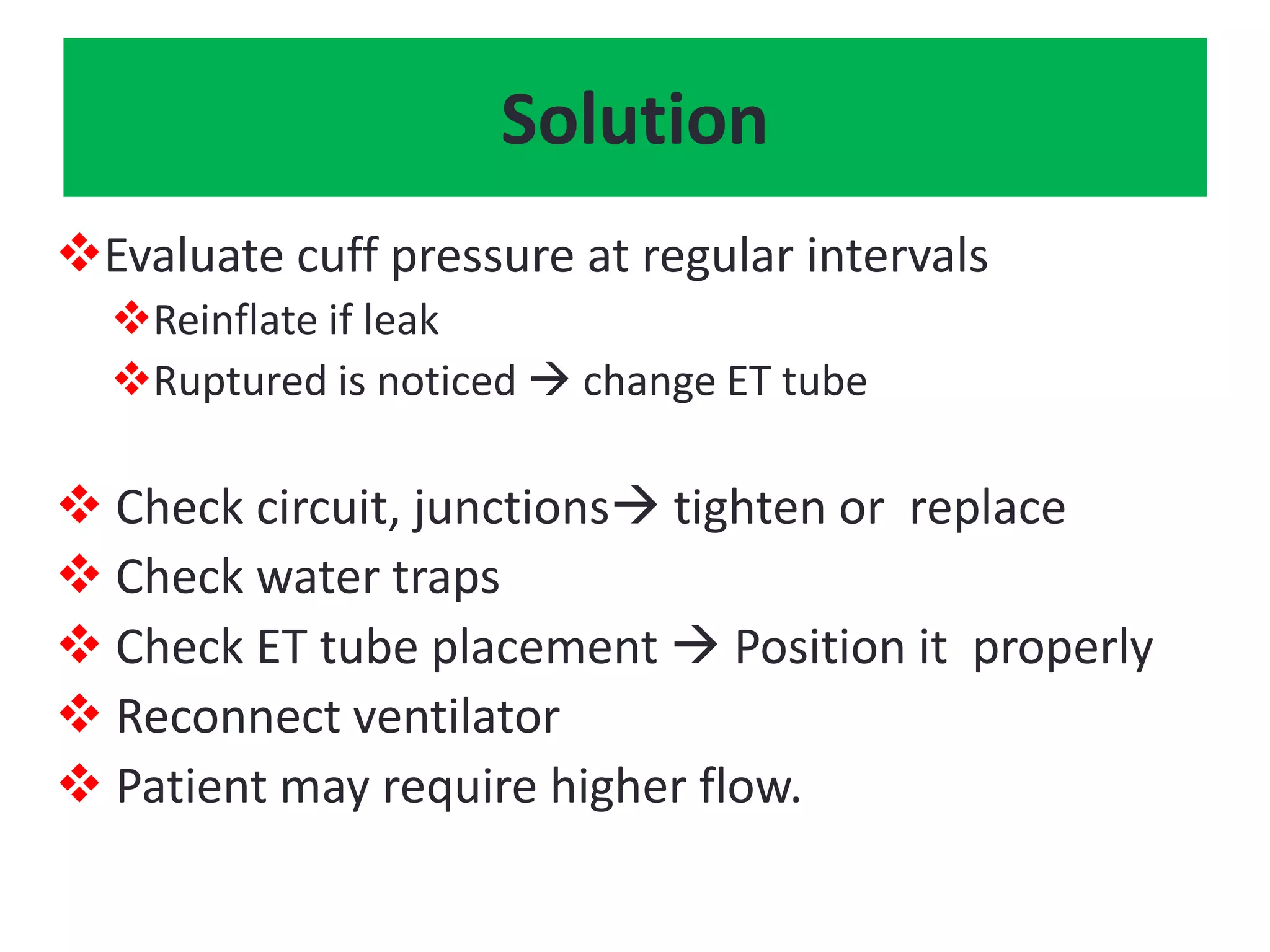 Solution
Evaluate cuff pressure at regular intervals
Reinflate if leak
Ruptured is noticed  change ET tube
 Check circuit, junctions tighten or replace
 Check water traps
 Check ET tube placement  Position it properly
 Reconnect ventilator
 Patient may require higher flow.
 