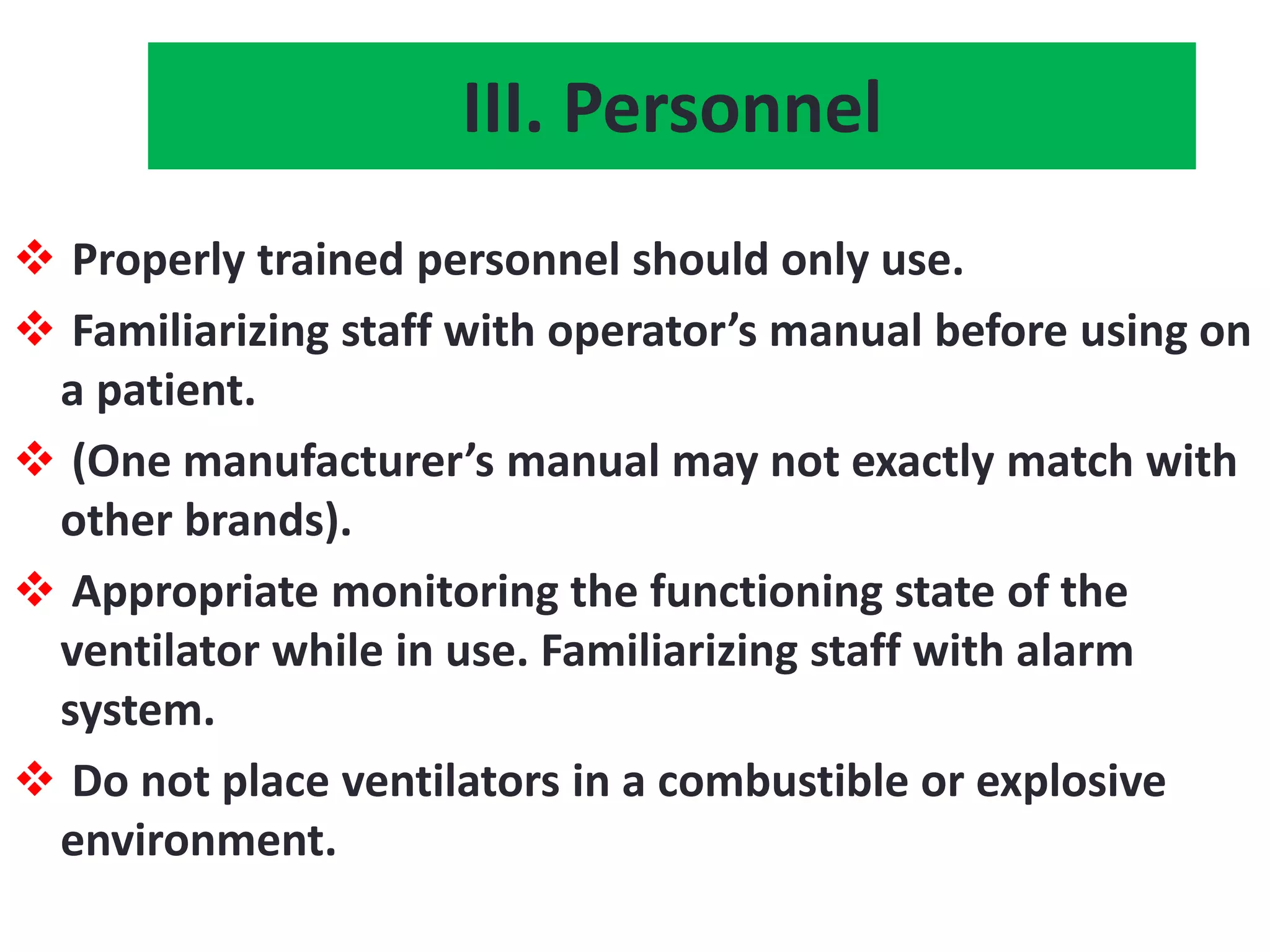 III. Personnel
 Properly trained personnel should only use.
 Familiarizing staff with operator’s manual before using on
a patient.
 (One manufacturer’s manual may not exactly match with
other brands).
 Appropriate monitoring the functioning state of the
ventilator while in use. Familiarizing staff with alarm
system.
 Do not place ventilators in a combustible or explosive
environment.
 
