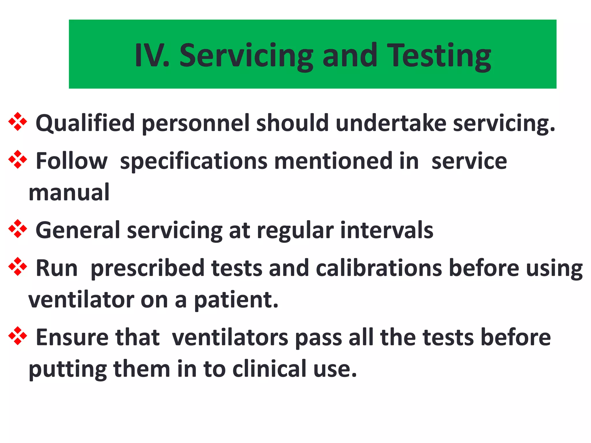 IV. Servicing and Testing
 Qualified personnel should undertake servicing.
 Follow specifications mentioned in service
manual
 General servicing at regular intervals
 Run prescribed tests and calibrations before using
ventilator on a patient.
 Ensure that ventilators pass all the tests before
putting them in to clinical use.
 