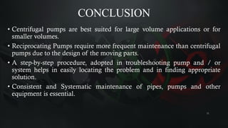 CONCLUSION
• Centrifugal pumps are best suited for large volume applications or for
smaller volumes.
• Reciprocating Pumps require more frequent maintenance than centrifugal
pumps due to the design of the moving parts.
• A step-by-step procedure, adopted in troubleshooting pump and / or
system helps in easily locating the problem and in finding appropriate
solution.
• Consistent and Systematic maintenance of pipes, pumps and other
equipment is essential.
11
 