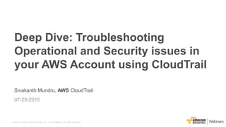 © 2015, Amazon Web Services, Inc. or its Affiliates. All rights reserved.
Sivakanth Mundru, AWS CloudTrail
07-29-2015
Deep Dive: Troubleshooting
Operational and Security issues in
your AWS Account using CloudTrail
 