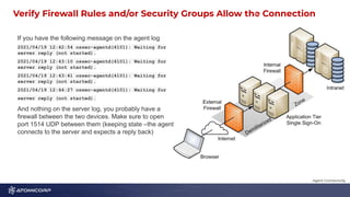 Verify Firewall Rules and/or Security Groups Allow the Connection
1
1
If you have the following message on the agent log
2021/04/19 12:42:54 ossec-agentd(4101): Waiting for
server reply (not started).
2021/04/19 12:43:10 ossec-agentd(4101): Waiting for
server reply (not started).
2021/04/19 12:43:41 ossec-agentd(4101): Waiting for
server reply (not started).
2021/04/19 12:44:27 ossec-agentd(4101): Waiting for
server reply (not started).
And nothing on the server log, you probably have a
firewall between the two devices. Make sure to open
port 1514 UDP between them (keeping state –the agent
connects to the server and expects a reply back)
Agent Connectivity
 