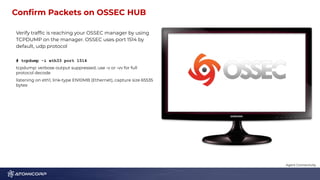 Conﬁrm Packets on OSSEC HUB 1
2
Verify trafﬁc is reaching your OSSEC manager by using
TCPDUMP on the manager. OSSEC uses port 1514 by
default, udp protocol
# tcpdump -i eth33 port 1514
tcpdump: verbose output suppressed, use -v or -vv for full
protocol decode
listening on eth1, link-type EN10MB (Ethernet), capture size 65535
bytes
Agent Connectivity
 