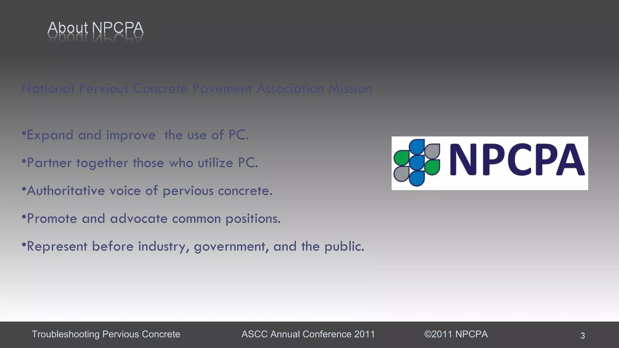 National Pervious Concrete Pavement Association Mission Expand and improve  the use of PC. Partner together those who utilize PC. Authoritative voice of pervious concrete. Promote and advocate common positions. Represent before industry, government, and the public. 
