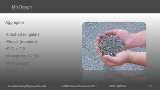 Troubleshooting Pervious Concrete ASCC Annual Conference 2011 ©2011 NPCPA
Aggregate
•Crushed (angular)
•Gravel (rounded)
•S.G. > 2.5
•Absorption < 2.5%
•Well graded
•Clean
12
 