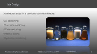 Troubleshooting Pervious Concrete ASCC Annual Conference 2011 ©2011 NPCPA
Admixtures used in a pervious concrete mixture:
•Air entraining
•Viscosity modifying
•Water reducing
•Internal curing
•Hydration stabilizing
16
 