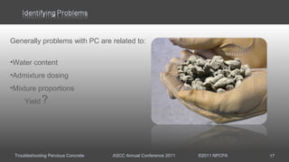 Troubleshooting Pervious Concrete ASCC Annual Conference 2011 ©2011 NPCPA
Generally problems with PC are related to:
•Water content
•Admixture dosing
•Mixture proportions
Yield
17
?
 