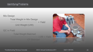 Troubleshooting Pervious Concrete ASCC Annual Conference 2011 ©2011 NPCPA 23
Mix Design
Total Weight in Mix Design
= Yield
Unit Weight (UW)
QC in Field
Total Weight Batched
/ UW = Yield
CY Batched
 