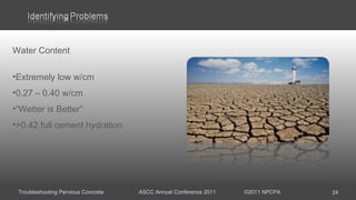 Troubleshooting Pervious Concrete ASCC Annual Conference 2011 ©2011 NPCPA
Water Content
•Extremely low w/cm
•0.27 – 0.40 w/cm
•“Wetter is Better”
•>0.42 full cement hydration
24
 
