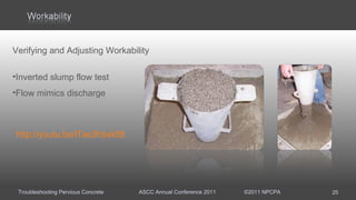 Troubleshooting Pervious Concrete ASCC Annual Conference 2011 ©2011 NPCPA 25
http://youtu.be/lTas3hbsk58
Verifying and Adjusting Workability
•Inverted slump flow test
•Flow mimics discharge
 