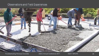 Troubleshooting Pervious Concrete ASCC Annual Conference 2011 ©2011 NPCPA 26
Event Late Fall parking lot placement
Main Issue Sticky mixture required re-tempering with water several time per
load to maintain workability.
Mixture Rounded-river gravel with sand and fibers, fly ash, 0.29 w/c, water
reducer, hydration stabilizer, and air entrainment.
Observations: Placement occurred during the fall and temperature had dropped
between the test pour and actual placement.
Hindsight: Pervious was batched with hot water.
Remediation: Do not use hot water; increase hydration stabilizer dosage; or
dose water reducer at the site.
 