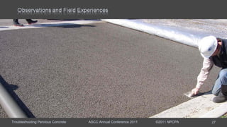 Troubleshooting Pervious Concrete ASCC Annual Conference 2011 ©2011 NPCPA 27
Event Spring parking lot placement.
Main Issue Change in mixture workability as placement progressed.
Mixture Rounded-river gravel with sand and fibers, fly ash, 0.29 w/c, water
reducer, hydration stabilizer, and air entrainment.
Observations: At the start of placement workability was correct. As the
placement progressed water was added when truck first arrived and halfway
through each load.
Hindsight: Aggregate moisture was checked once at the beginning of the
placement, but changed throughout the day.
Remediation: When workability began to change aggregate moisture should
have been rechecked.
 