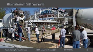 Troubleshooting Pervious Concrete ASCC Annual Conference 2011 ©2011 NPCPA 28
Event Early spring parking lot placement.
Main Issue Discharge rate was slow and the sticky mixture required re-
tempering several times per load.
Mixture Rounded river gravel with water reducer, air entrainment, and
hydration stabilizer.
Observations: Contractor had been told pervious was supposed to be
stiff and accepted the concrete.
Hindsight: The first truck should have been verified before batching additional
concrete. Contractor should have rejected the third truck.
Remediation: Do not use hot water; increase hydration stabilizer dosage; or add
additional water reducer at the site.
 