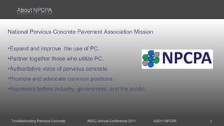 Troubleshooting Pervious Concrete ASCC Annual Conference 2011 ©2011 NPCPA
National Pervious Concrete Pavement Association Mission
•Expand and improve the use of PC.
•Partner together those who utilize PC.
•Authoritative voice of pervious concrete.
•Promote and advocate common positions.
•Represent before industry, government, and the public.
3
 
