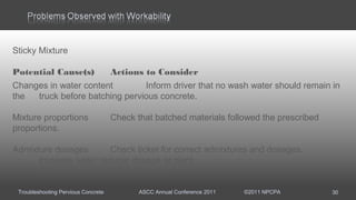 Troubleshooting Pervious Concrete ASCC Annual Conference 2011 ©2011 NPCPA 30
Sticky Mixture
Potential Cause(s) Actions to Consider
Changes in water content Inform driver that no wash water should remain in
the truck before batching pervious concrete.
Mixture proportions Check that batched materials followed the prescribed
proportions.
Admixture dosages Check ticket for correct admixtures and dosages.
Increase water reducer dosage at plant.
Add water reducer at the job site.
 