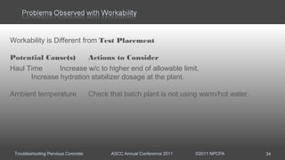Troubleshooting Pervious Concrete ASCC Annual Conference 2011 ©2011 NPCPA 34
Workability is Different from Test Placement
Potential Cause(s) Actions to Consider
Haul Time Increase w/c to higher end of allowable limit.
Increase hydration stabilizer dosage at the plant.
Ambient temperature Check that batch plant is not using warm/hot water.
 