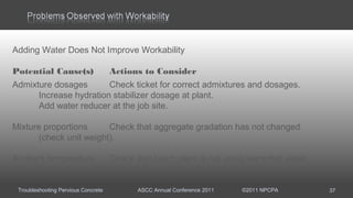 Troubleshooting Pervious Concrete ASCC Annual Conference 2011 ©2011 NPCPA 37
Adding Water Does Not Improve Workability
Potential Cause(s) Actions to Consider
Admixture dosages Check ticket for correct admixtures and dosages.
Increase hydration stabilizer dosage at plant.
Add water reducer at the job site.
Mixture proportions Check that aggregate gradation has not changed
(check unit weight).
Ambient temperature Check that batch plant is not using warm/hot water.
 