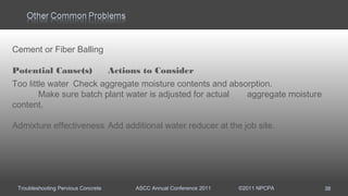 Troubleshooting Pervious Concrete ASCC Annual Conference 2011 ©2011 NPCPA 38
Cement or Fiber Balling
Potential Cause(s) Actions to Consider
Too little water Check aggregate moisture contents and absorption.
Make sure batch plant water is adjusted for actual aggregate moisture
content.
Admixture effectiveness Add additional water reducer at the job site.
 