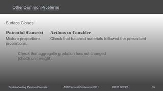Troubleshooting Pervious Concrete ASCC Annual Conference 2011 ©2011 NPCPA 39
Surface Closes
Potential Cause(s) Actions to Consider
Mixture proportions Check that batched materials followed the prescribed
proportions.
Check that aggregate gradation has not changed
(check unit weight).
 
