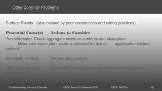 Troubleshooting Pervious Concrete ASCC Annual Conference 2011 ©2011 NPCPA 40
Surface Ravels (also caused by poor construction and curing practices)
Potential Cause(s) Actions to Consider
Too little water Check aggregate moisture contents and absorption
Make sure batch plant water is adjusted for actual aggregate moisture
content.
Increased set time Reduce slag content.
Mixture proportions Check that batched materials followed the prescribed
proportions.
 