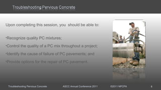 Troubleshooting Pervious Concrete ASCC Annual Conference 2011 ©2011 NPCPA
Upon completing this session, you should be able to:
Recognize quality PC mixtures;
Control the quality of a PC mix throughout a project; 
Identify the cause of failure of PC pavements; and
Provide options for the repair of PC pavement.
8
 