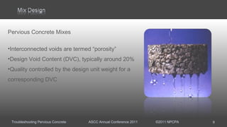 Troubleshooting Pervious Concrete ASCC Annual Conference 2011 ©2011 NPCPA
Pervious Concrete Mixes
•Interconnected voids are termed “porosity”
•Design Void Content (DVC), typically around 20%
•Quality controlled by the design unit weight for a
corresponding DVC
9
 