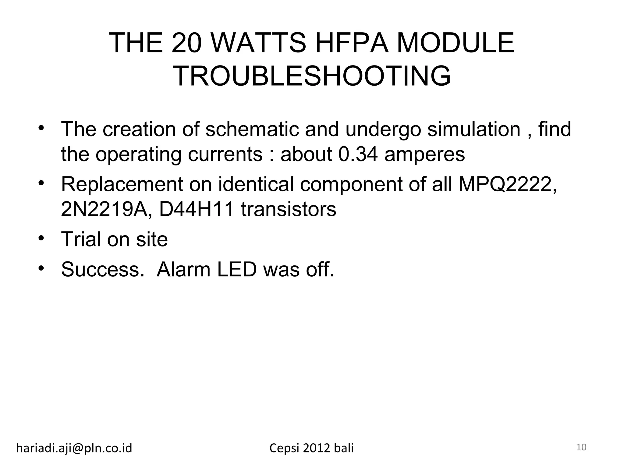 THE 20 WATTS HFPA MODULE
                    TROUBLESHOOTING
   • The creation of schematic and undergo simulation , find
     the operating currents : about 0.34 amperes
   • Replacement on identical component of all MPQ2222,
     2N2219A, D44H11 transistors
   • Trial on site
   • Success. Alarm LED was off.




hariadi.aji@pln.co.id      Cepsi 2012 bali                     10
 