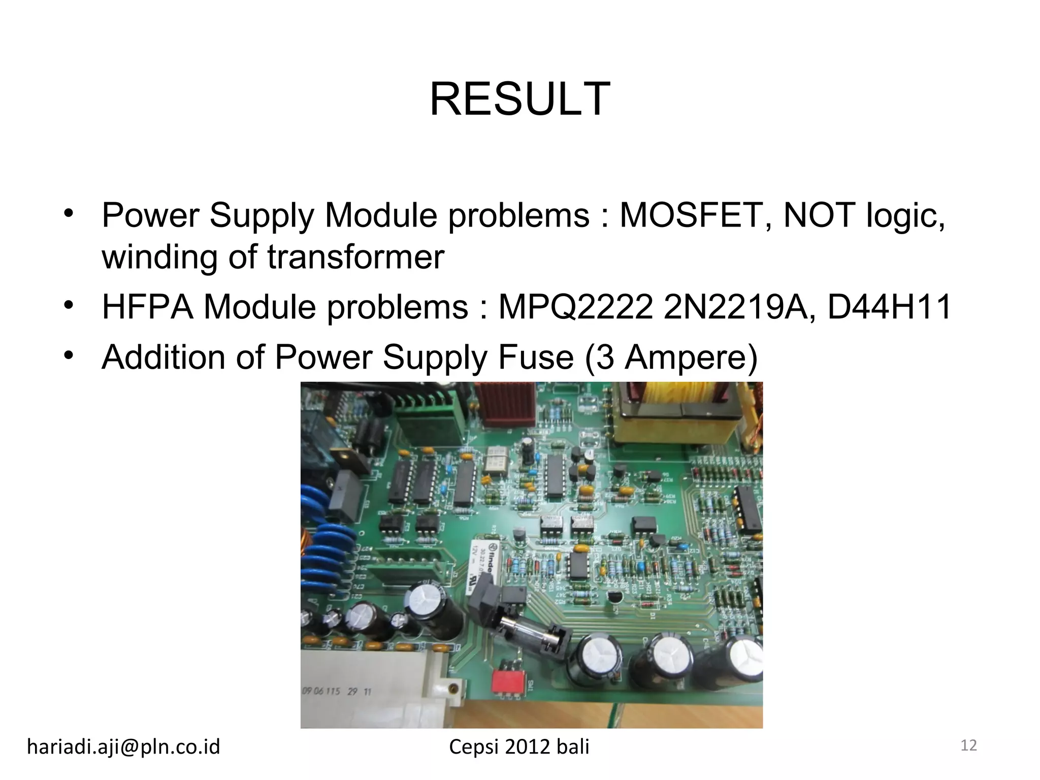 RESULT

   • Power Supply Module problems : MOSFET, NOT logic,
     winding of transformer
   • HFPA Module problems : MPQ2222 2N2219A, D44H11
   • Addition of Power Supply Fuse (3 Ampere)




hariadi.aji@pln.co.id    Cepsi 2012 bali                 12
 