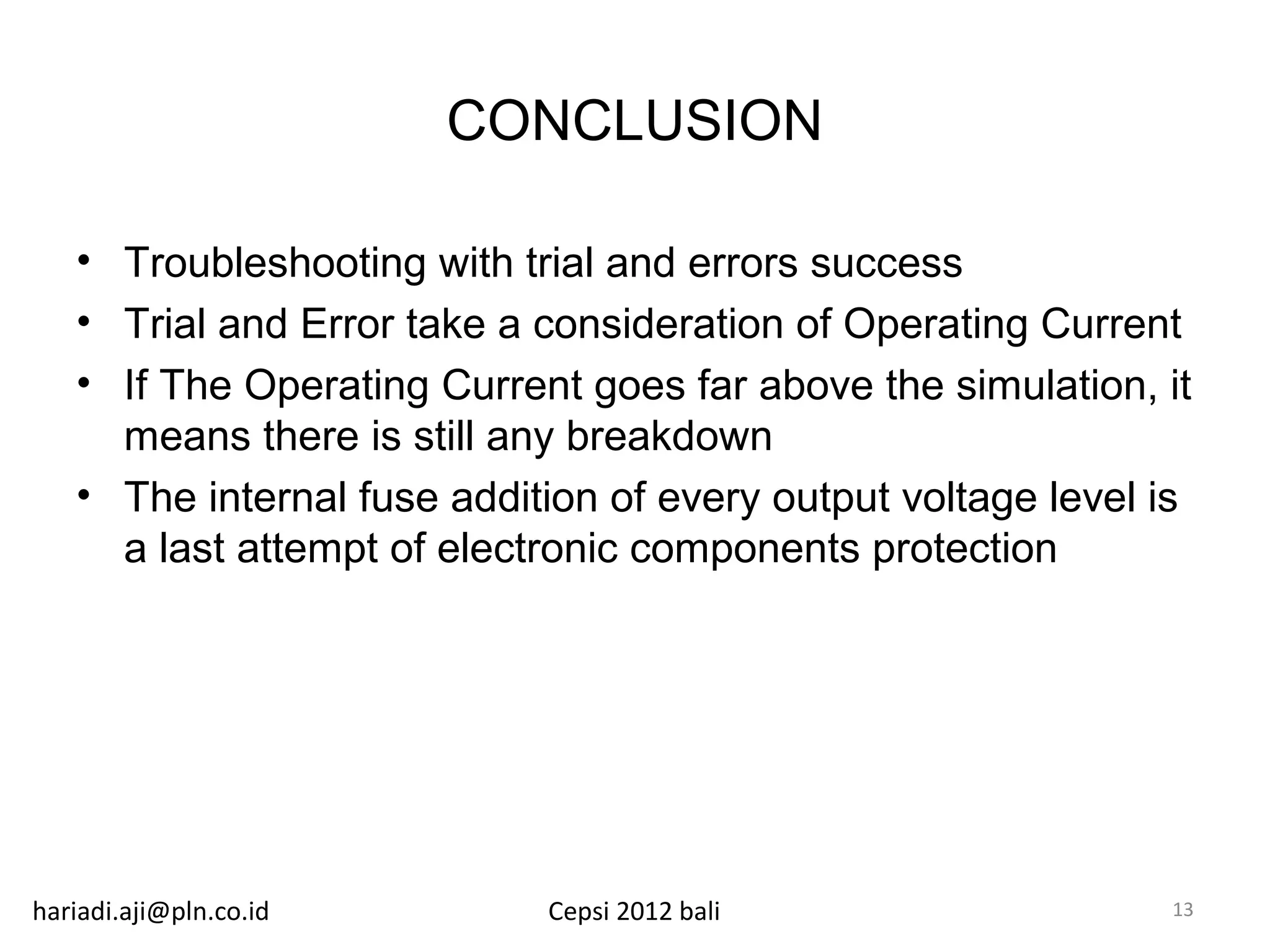 CONCLUSION

   • Troubleshooting with trial and errors success
   • Trial and Error take a consideration of Operating Current
   • If The Operating Current goes far above the simulation, it
     means there is still any breakdown
   • The internal fuse addition of every output voltage level is
     a last attempt of electronic components protection




hariadi.aji@pln.co.id       Cepsi 2012 bali                   13
 