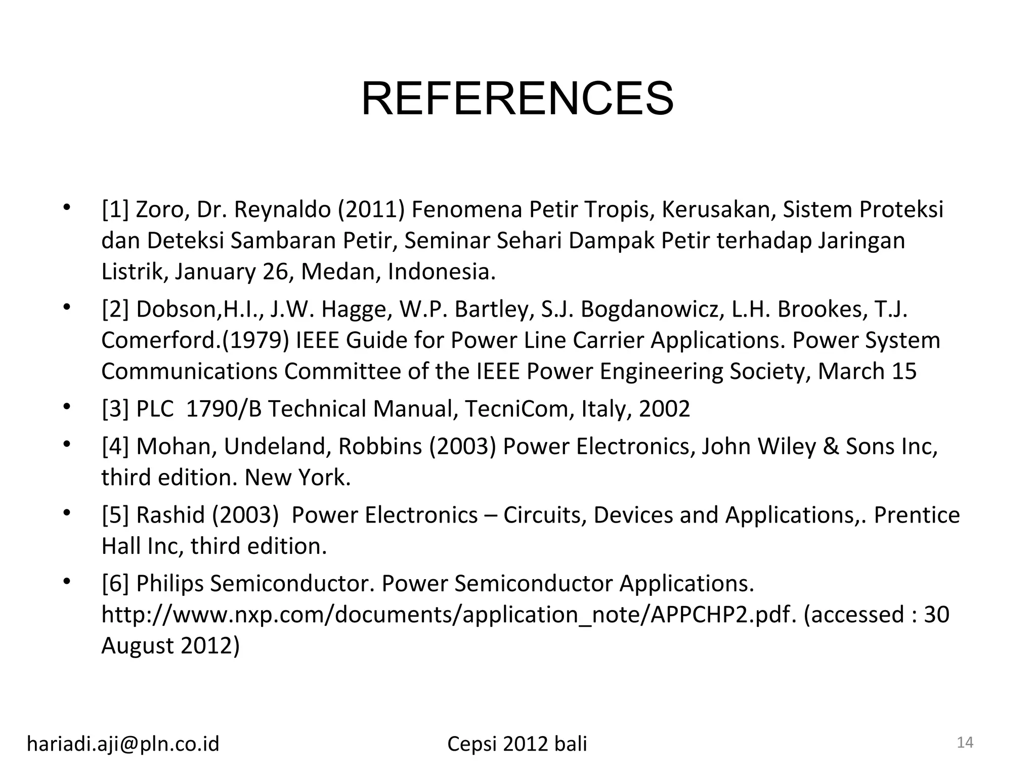 REFERENCES

   •    [1] Zoro, Dr. Reynaldo (2011) Fenomena Petir Tropis, Kerusakan, Sistem Proteksi
        dan Deteksi Sambaran Petir, Seminar Sehari Dampak Petir terhadap Jaringan
        Listrik, January 26, Medan, Indonesia.
   •    [2] Dobson,H.I., J.W. Hagge, W.P. Bartley, S.J. Bogdanowicz, L.H. Brookes, T.J.
        Comerford.(1979) IEEE Guide for Power Line Carrier Applications. Power System
        Communications Committee of the IEEE Power Engineering Society, March 15
   •    [3] PLC 1790/B Technical Manual, TecniCom, Italy, 2002
   •    [4] Mohan, Undeland, Robbins (2003) Power Electronics, John Wiley & Sons Inc,
        third edition. New York.
   •    [5] Rashid (2003) Power Electronics – Circuits, Devices and Applications,. Prentice
        Hall Inc, third edition.
   •    [6] Philips Semiconductor. Power Semiconductor Applications.
        http://www.nxp.com/documents/application_note/APPCHP2.pdf. (accessed : 30
        August 2012)


hariadi.aji@pln.co.id                    Cepsi 2012 bali                                  14
 