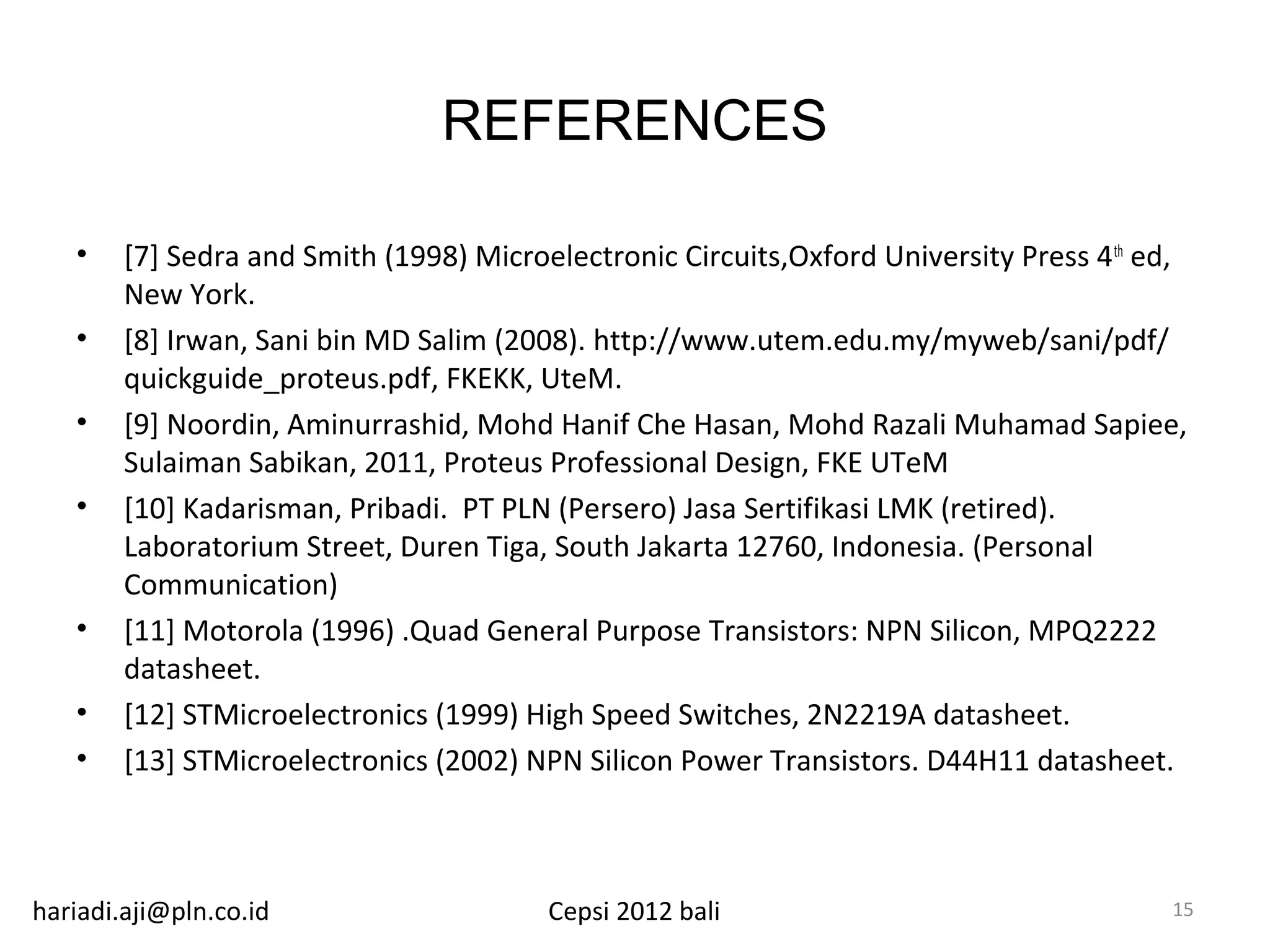 REFERENCES

   •    [7] Sedra and Smith (1998) Microelectronic Circuits,Oxford University Press 4 th ed,
        New York.
   •    [8] Irwan, Sani bin MD Salim (2008). http://www.utem.edu.my/myweb/sani/pdf/
        quickguide_proteus.pdf, FKEKK, UteM.
   •    [9] Noordin, Aminurrashid, Mohd Hanif Che Hasan, Mohd Razali Muhamad Sapiee,
        Sulaiman Sabikan, 2011, Proteus Professional Design, FKE UTeM
   •    [10] Kadarisman, Pribadi. PT PLN (Persero) Jasa Sertifikasi LMK (retired).
        Laboratorium Street, Duren Tiga, South Jakarta 12760, Indonesia. (Personal
        Communication)
   •    [11] Motorola (1996) .Quad General Purpose Transistors: NPN Silicon, MPQ2222
        datasheet.
   •    [12] STMicroelectronics (1999) High Speed Switches, 2N2219A datasheet.
   •    [13] STMicroelectronics (2002) NPN Silicon Power Transistors. D44H11 datasheet.



hariadi.aji@pln.co.id                    Cepsi 2012 bali                                  15
 