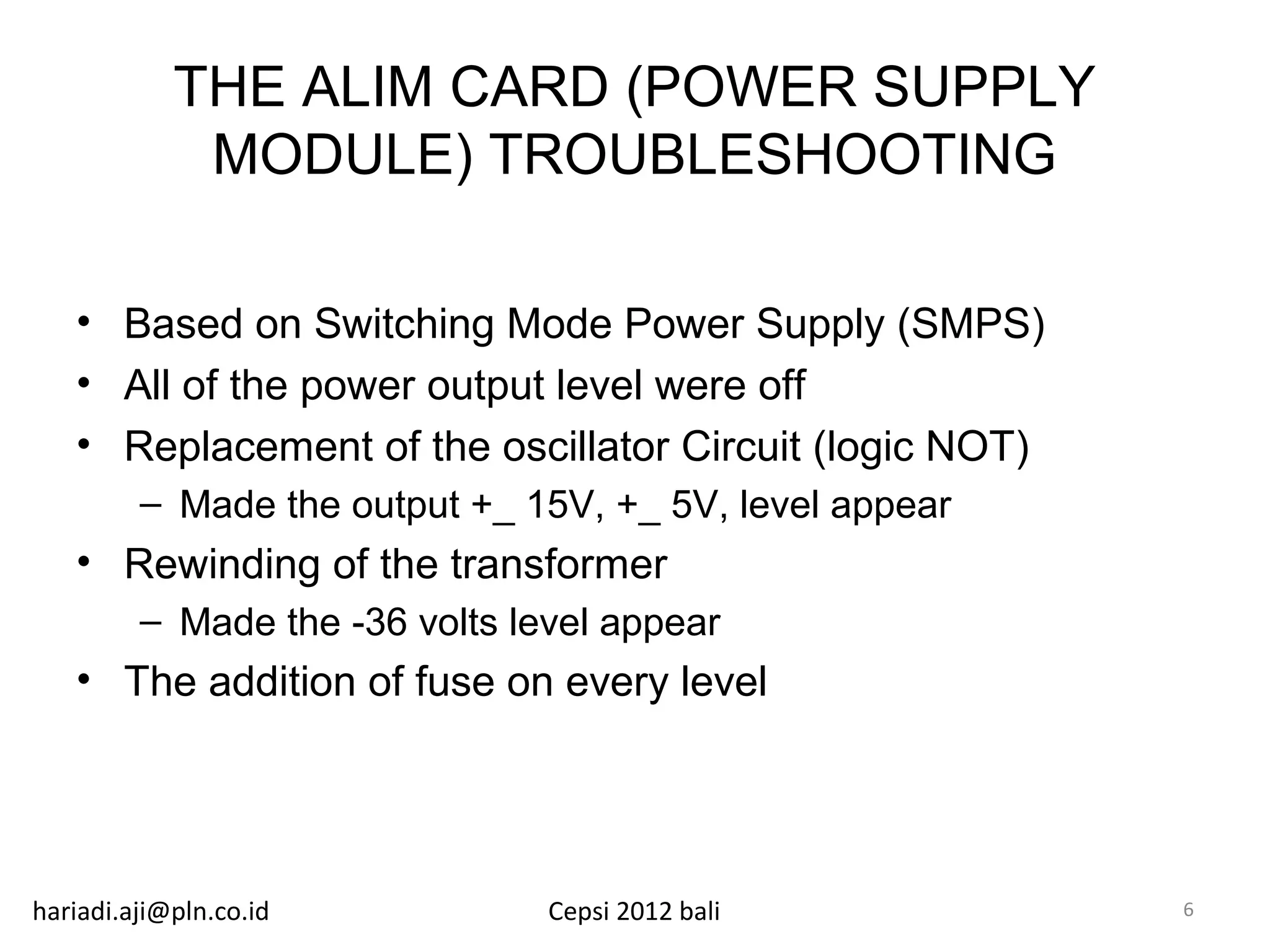 THE ALIM CARD (POWER SUPPLY
             MODULE) TROUBLESHOOTING

   • Based on Switching Mode Power Supply (SMPS)
   • All of the power output level were off
   • Replacement of the oscillator Circuit (logic NOT)
         – Made the output +_ 15V, +_ 5V, level appear
   • Rewinding of the transformer
         – Made the -36 volts level appear
   • The addition of fuse on every level




hariadi.aji@pln.co.id           Cepsi 2012 bali          6
 