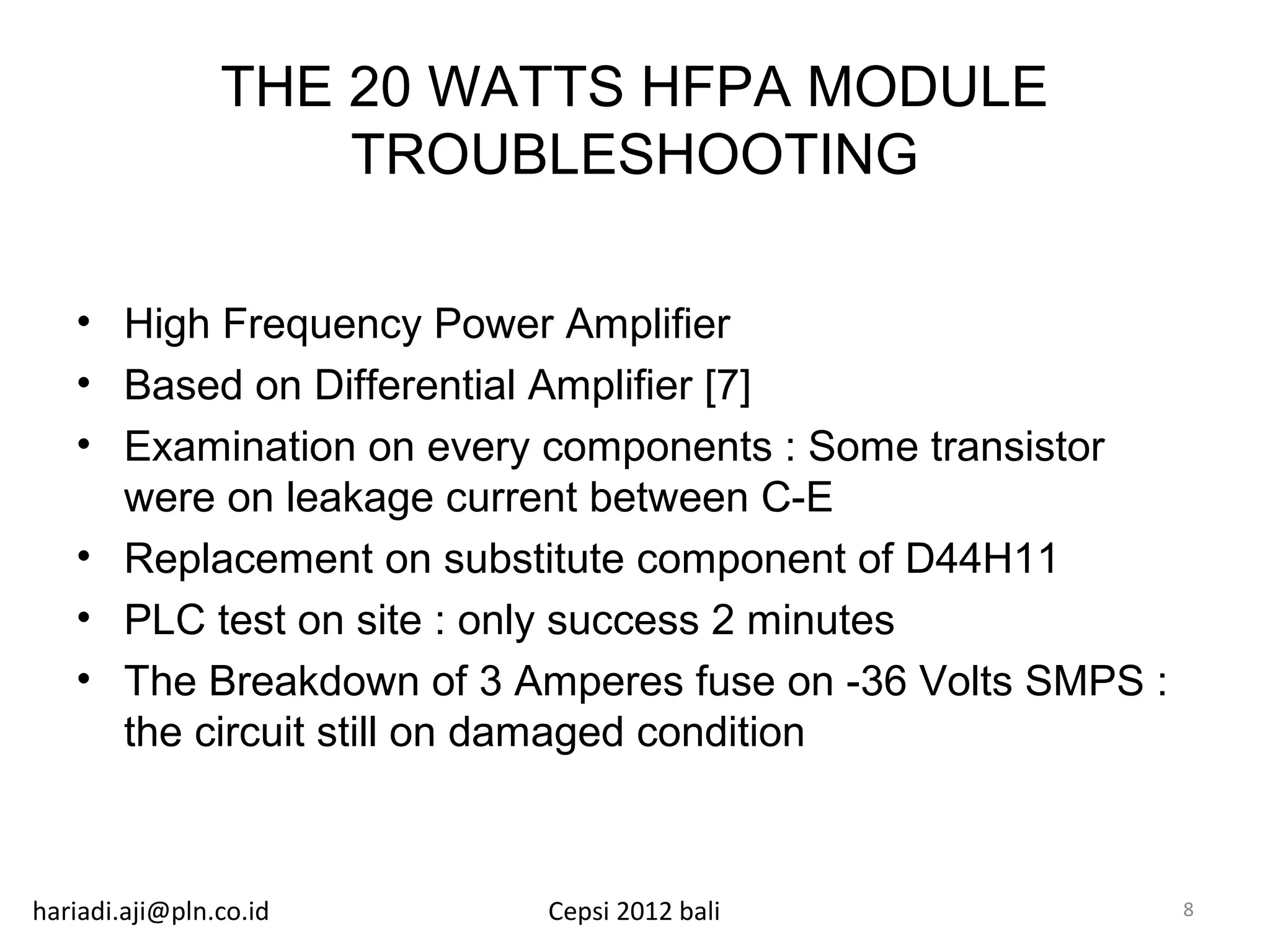 THE 20 WATTS HFPA MODULE
                    TROUBLESHOOTING

   • High Frequency Power Amplifier
   • Based on Differential Amplifier [7]
   • Examination on every components : Some transistor
     were on leakage current between C-E
   • Replacement on substitute component of D44H11
   • PLC test on site : only success 2 minutes
   • The Breakdown of 3 Amperes fuse on -36 Volts SMPS :
     the circuit still on damaged condition



hariadi.aji@pln.co.id    Cepsi 2012 bali                   8
 