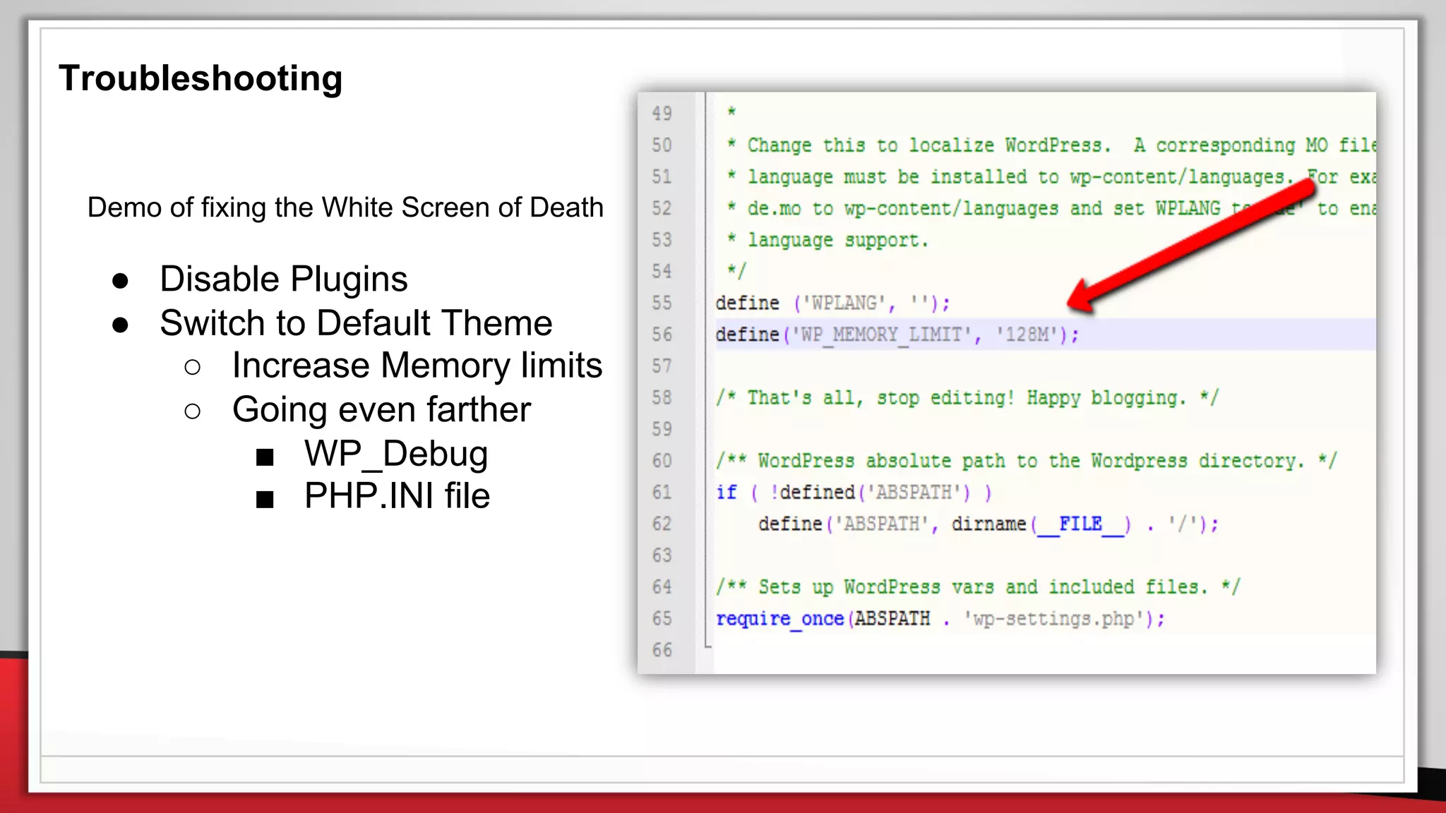 Troubleshooting
Demo of fixing the White Screen of Death
● Disable Plugins
● Switch to Default Theme
○ Increase Memory limits
○ Going even farther
■ WP_Debug
■ PHP.INI file
 