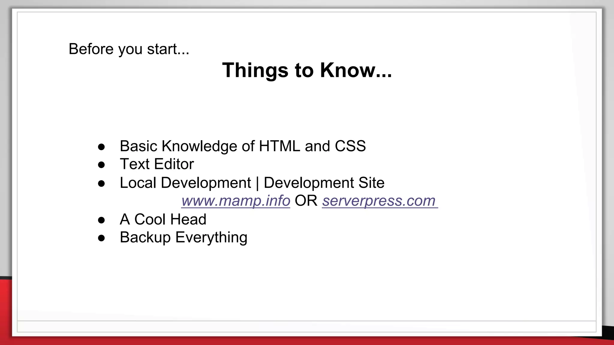 Before you start...
Things to Know...
● Basic Knowledge of HTML and CSS
● Text Editor
● Local Development | Development Site
www.mamp.info OR serverpress.com
● A Cool Head
● Backup Everything
 