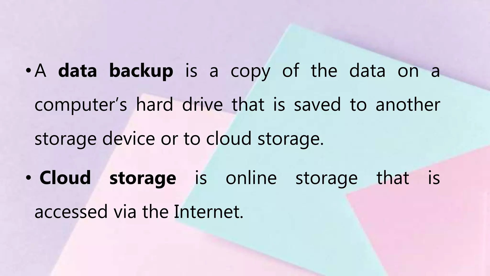 •A data backup is a copy of the data on a
computer’s hard drive that is saved to another
storage device or to cloud storage.
• Cloud storage is online storage that is
accessed via the Internet.
 