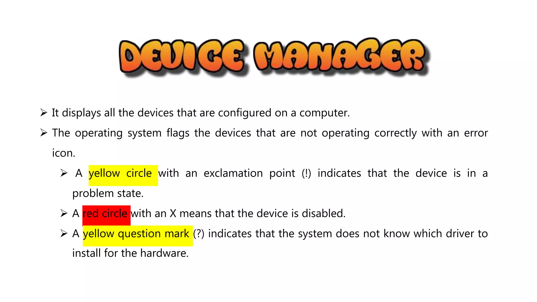  It displays all the devices that are configured on a computer.
 The operating system flags the devices that are not operating correctly with an error
icon.
 A yellow circle with an exclamation point (!) indicates that the device is in a
problem state.
 A red circle with an X means that the device is disabled.
 A yellow question mark (?) indicates that the system does not know which driver to
install for the hardware.
 