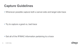 Capture Guidelines
• Whenever possible capture both a server-side and target side trace

• Try to capture a good vs. bad trace

• Get all of the IP/MAC information pertaining to a trace

16

© 2013 Citrix

 